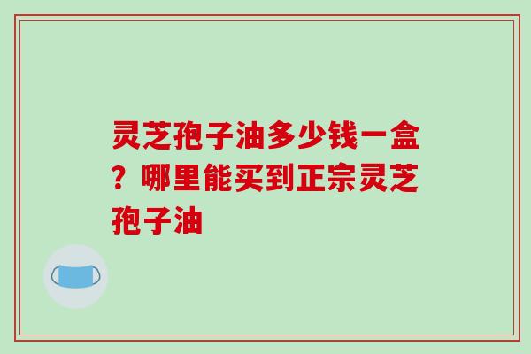 灵芝孢子油多少钱一盒？哪里能买到正宗灵芝孢子油