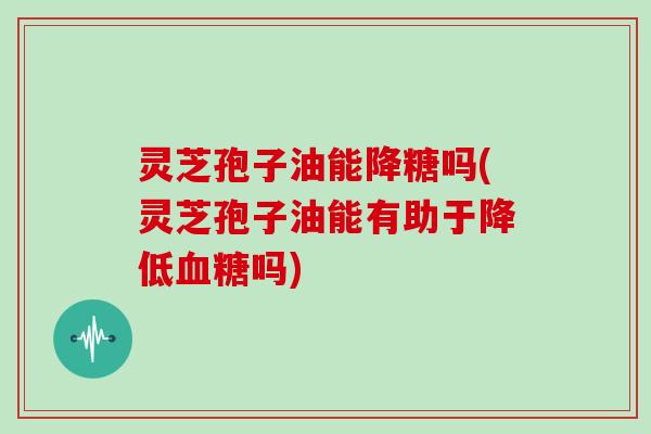 灵芝孢子油能降糖吗(灵芝孢子油能有助于降低吗) 灵芝孢子油能降糖吗(灵芝孢子油能有助于降低吗)