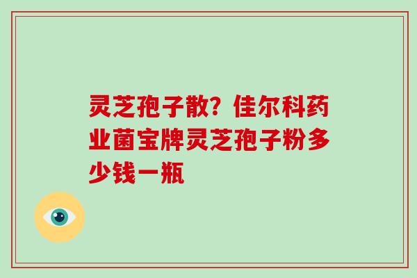 灵芝孢子散？佳尔科药业菌宝牌灵芝孢子粉多少钱一瓶