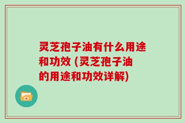 灵芝孢子油有什么用途和功效 (灵芝孢子油的用途和功效详解)
