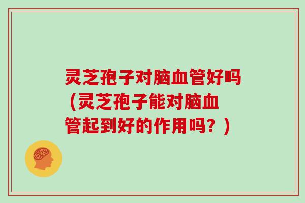 灵芝孢子对脑好吗 (灵芝孢子能对脑起到好的作用吗？)