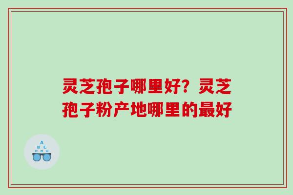 灵芝孢子哪里好?灵芝孢子粉产地哪里的好 灵芝孢子哪里好?灵芝孢子粉产地哪里的好