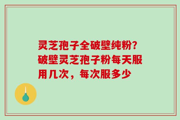 灵芝孢子全破壁纯粉？破壁灵芝孢子粉每天服用几次，每次服多少