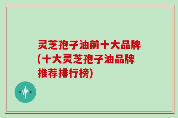 灵芝孢子油前十大品牌(十大灵芝孢子油品牌推荐排行榜) 灵芝孢子油前十大品牌(十大灵芝孢子油品牌推荐排行榜)