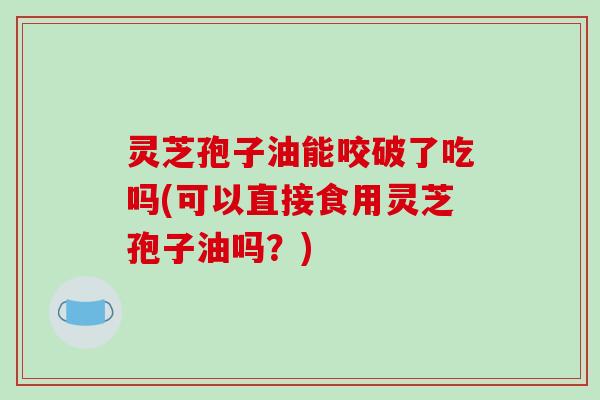 灵芝孢子油能咬破了吃吗(可以直接食用灵芝孢子油吗?) 灵芝孢子油能咬破了吃吗(可以直接食用灵芝孢子油吗?)