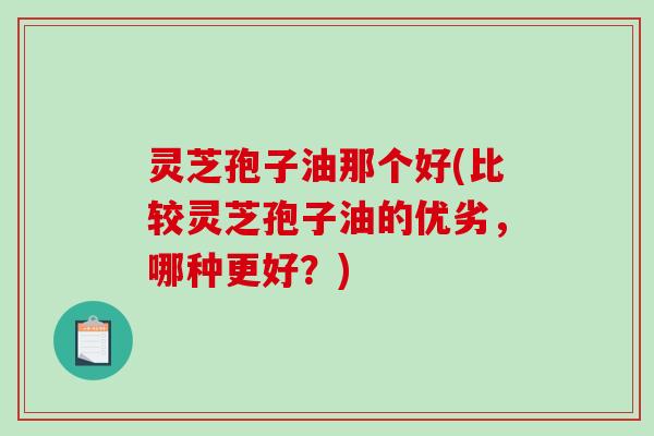 灵芝孢子油那个好(比较灵芝孢子油的优劣,哪种更好?) 灵芝孢子油那个好(比较灵芝孢子油的优劣,哪种更好?)