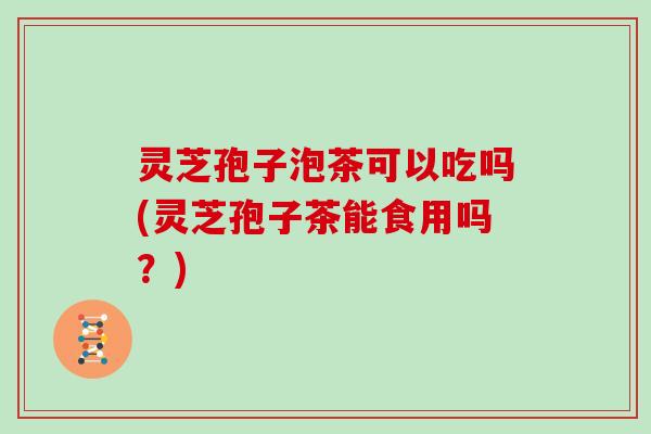 灵芝孢子泡茶可以吃吗(灵芝孢子茶能食用吗?) 灵芝孢子泡茶可以吃吗(灵芝孢子茶能食用吗?)