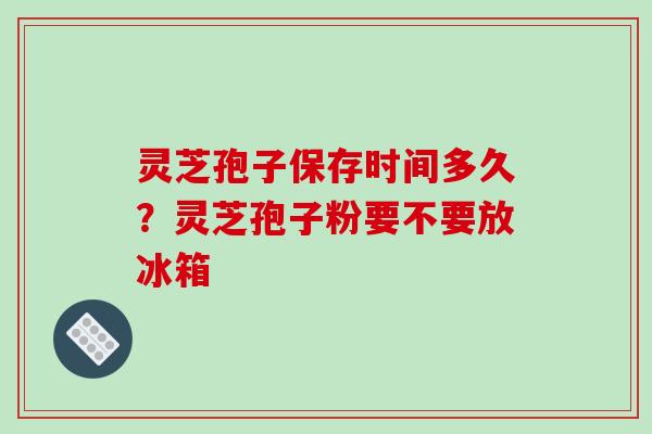 灵芝孢子保存时间多久？灵芝孢子粉要不要放冰箱