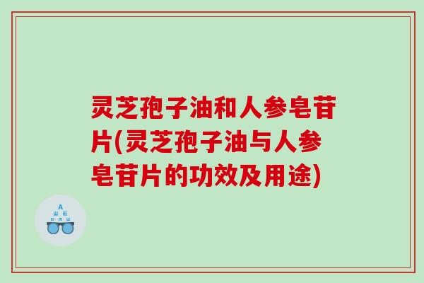 灵芝孢子油和人参皂苷片(灵芝孢子油与人参皂苷片的功效及用途)