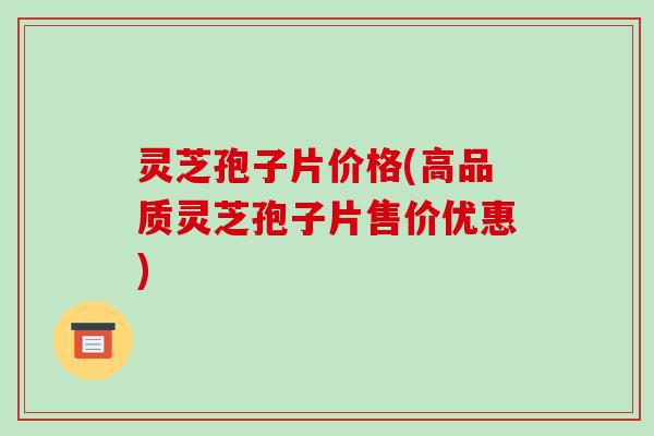 灵芝孢子片价格(高品质灵芝孢子片售价优惠) 灵芝孢子片价格(高品质灵芝孢子片售价优惠)