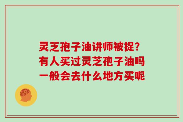 灵芝孢子油讲师被捉?有人买过灵芝孢子油吗一般会去什么地方买呢 灵芝孢子油讲师被捉?有人买过灵芝孢子油吗一般会去什么地方买呢