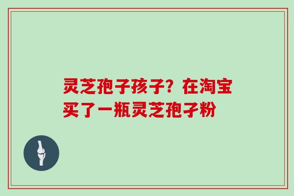 灵芝孢子孩子？在淘宝买了一瓶灵芝孢孑粉
