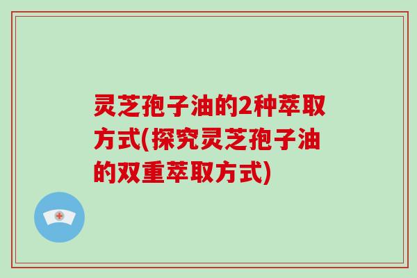 灵芝孢子油的2种萃取方式(探究灵芝孢子油的双重萃取方式) 灵芝孢子油的2种萃取方式(探究灵芝孢子油的双重萃取方式)