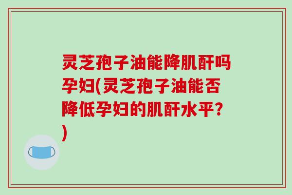 灵芝孢子油能降肌酐吗孕妇(灵芝孢子油能否降低孕妇的肌酐水平?) 灵芝孢子油能降肌酐吗孕妇(灵芝孢子油能否降低孕妇的肌酐水平?)