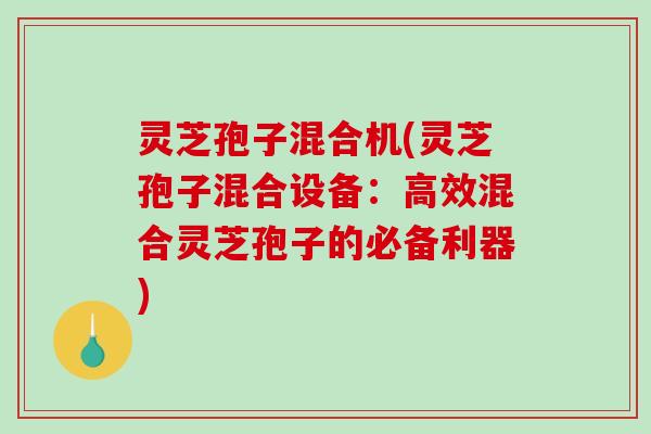 灵芝孢子混合机(灵芝孢子混合设备：高效混合灵芝孢子的必备利器)