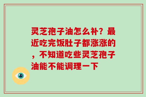 灵芝孢子油怎么补?近吃完饭肚子都涨涨的,不知道吃些灵芝孢子油能不能调理一下 灵芝孢子油怎么补?近吃完饭肚子都涨涨的,不知道吃些灵芝孢子油能不能调理一下