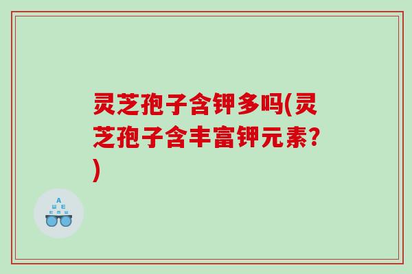 灵芝孢子含钾多吗(灵芝孢子含丰富钾元素？)