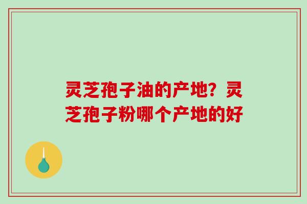 灵芝孢子油的产地？灵芝孢子粉哪个产地的好