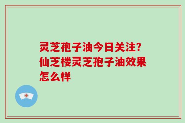 灵芝孢子油今日关注?仙芝楼灵芝孢子油效果怎么样 灵芝孢子油今日关注?仙芝楼灵芝孢子油效果怎么样