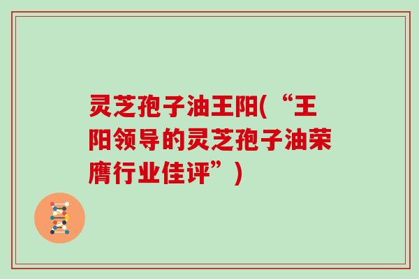 灵芝孢子油王阳(“王阳领导的灵芝孢子油荣膺行业佳评”) 灵芝孢子油王阳(“王阳领导的灵芝孢子油荣膺行业佳评”)