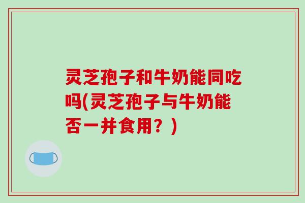 灵芝孢子和牛奶能同吃吗(灵芝孢子与牛奶能否一并食用？)