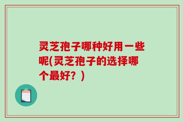 灵芝孢子哪种好用一些呢(灵芝孢子的选择哪个好？)