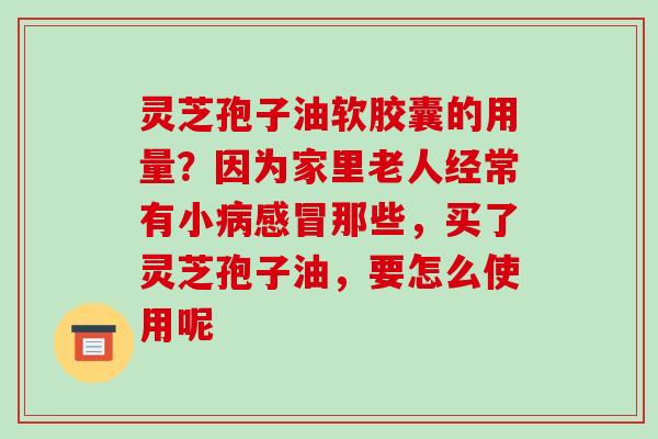 灵芝孢子油软胶囊的用量？因为家里老人经常有小那些，买了灵芝孢子油，要怎么使用呢