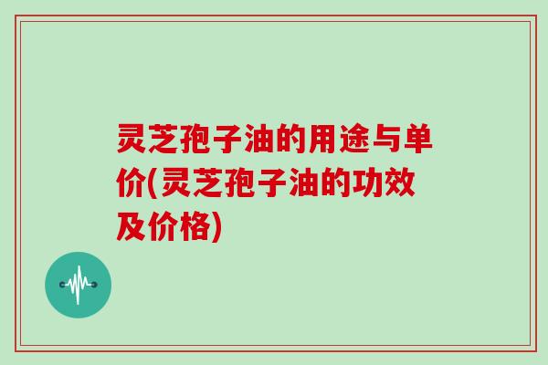 灵芝孢子油的用途与单价(灵芝孢子油的功效及价格)