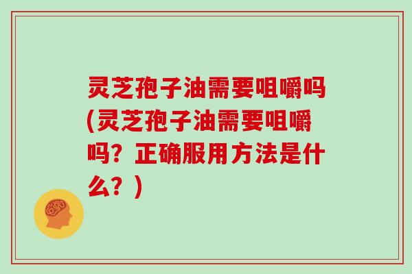 灵芝孢子油需要咀嚼吗(灵芝孢子油需要咀嚼吗？正确服用方法是什么？)