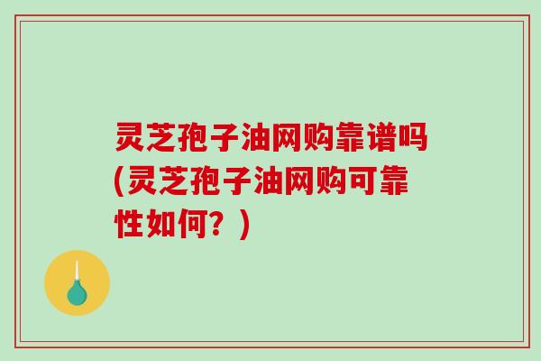 灵芝孢子油网购靠谱吗(灵芝孢子油网购可靠性如何？)