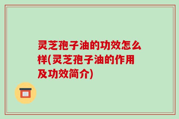 灵芝孢子油的功效怎么样(灵芝孢子油的作用及功效简介)