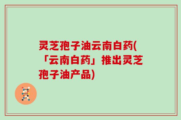 灵芝孢子油云南白药(「云南白药」推出灵芝孢子油产品) 灵芝孢子油云南白药(「云南白药」推出灵芝孢子油产品)