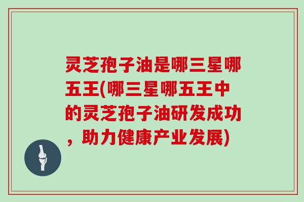 灵芝孢子油是哪三星哪五王(哪三星哪五王中的灵芝孢子油研发成功，助力健康产业发展)