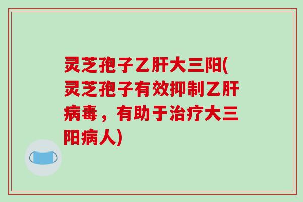 灵芝孢子大三阳(灵芝孢子有效抑制乙毒,有助于大三阳人) 灵芝孢子大三阳(灵芝孢子有效抑制乙毒,有助于大三阳人)