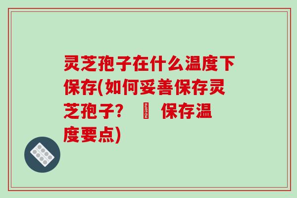 灵芝孢子在什么温度下保存(如何妥善保存灵芝孢子？ – 保存温度要点)