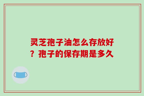 灵芝孢子油怎么存放好?孢子的保存期是多久 灵芝孢子油怎么存放好?孢子的保存期是多久