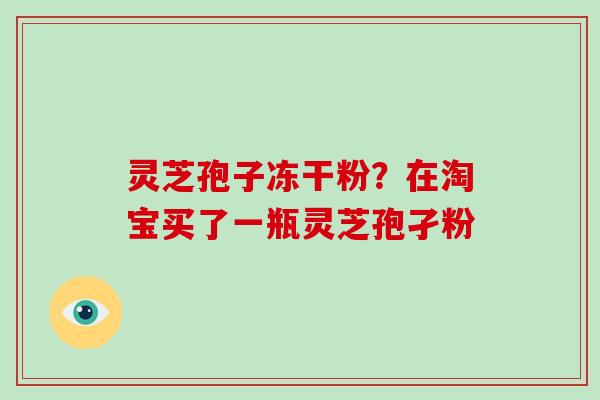 灵芝孢子冻干粉？在淘宝买了一瓶灵芝孢孑粉