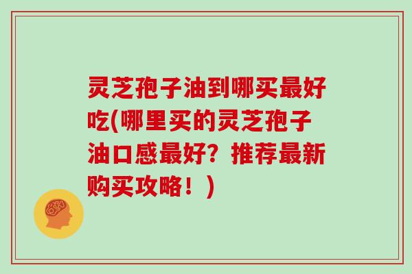 灵芝孢子油到哪买好吃(哪里买的灵芝孢子油口感好？推荐新购买攻略！)