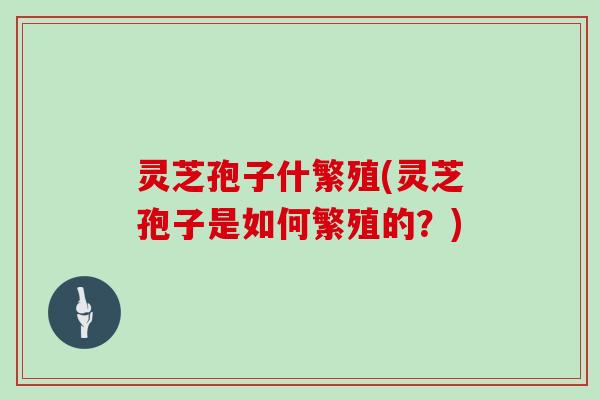 灵芝孢子什繁殖(灵芝孢子是如何繁殖的？)