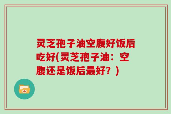 灵芝孢子油空腹好饭后吃好(灵芝孢子油:空腹还是饭后好?) 灵芝孢子油空腹好饭后吃好(灵芝孢子油:空腹还是饭后好?)