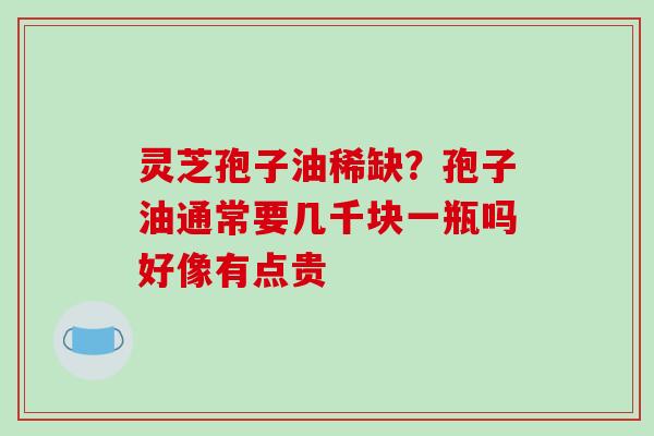 灵芝孢子油稀缺?孢子油通常要几千块一瓶吗好像有点贵 灵芝孢子油稀缺?孢子油通常要几千块一瓶吗好像有点贵