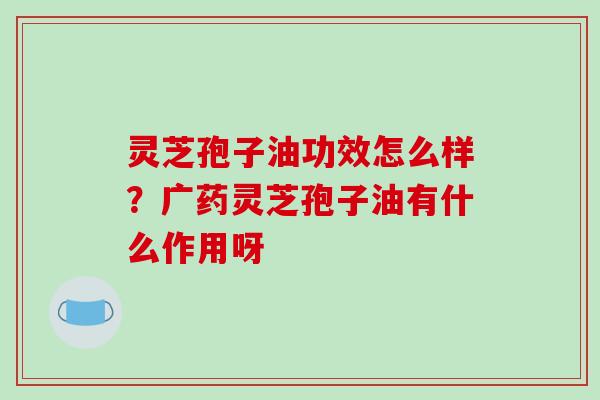 灵芝孢子油功效怎么样？广药灵芝孢子油有什么作用呀