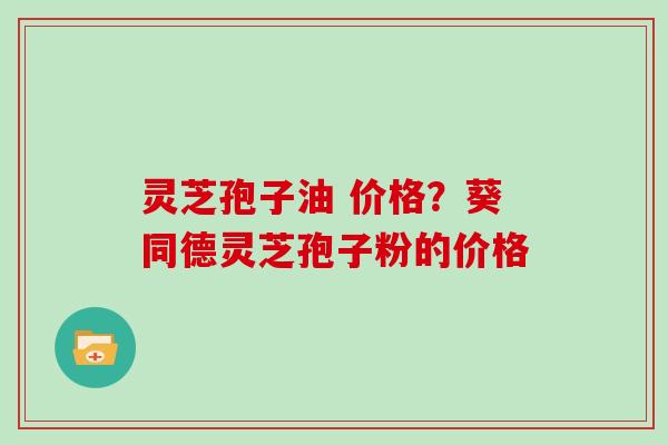 灵芝孢子油 价格？葵同德灵芝孢子粉的价格