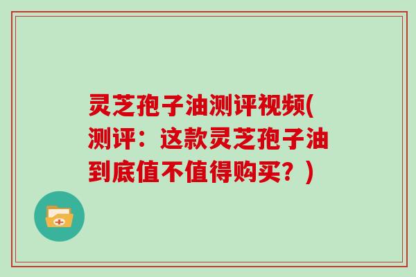 灵芝孢子油测评视频(测评:这款灵芝孢子油到底值不值得购买?) 灵芝孢子油测评视频(测评:这款灵芝孢子油到底值不值得购买?)