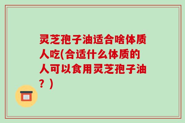 灵芝孢子油适合啥体质人吃(合适什么体质的人可以食用灵芝孢子油？)