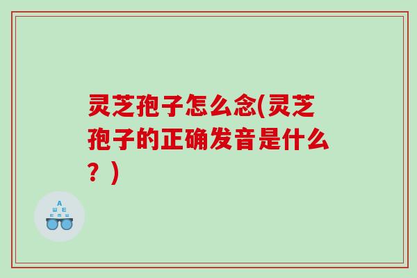 灵芝孢子怎么念(灵芝孢子的正确发音是什么？)