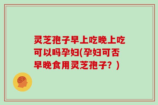 灵芝孢子早上吃晚上吃可以吗孕妇(孕妇可否早晚食用灵芝孢子？)