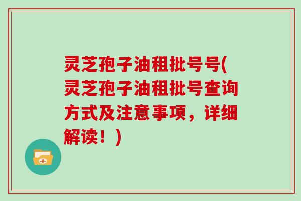 灵芝孢子油租批号号(灵芝孢子油租批号查询方式及注意事项,详细解读!) 灵芝孢子油租批号号(灵芝孢子油租批号查询方式及注意事项,详细解读!)