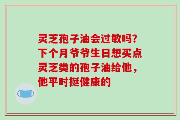 灵芝孢子油会吗?下个月爷爷生日想买点灵芝类的孢子油给他,他平时挺健康的 灵芝孢子油会吗?下个月爷爷生日想买点灵芝类的孢子油给他,他平时挺健康的