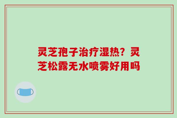 灵芝孢子湿热?灵芝松露无水喷雾好用吗 灵芝孢子湿热?灵芝松露无水喷雾好用吗